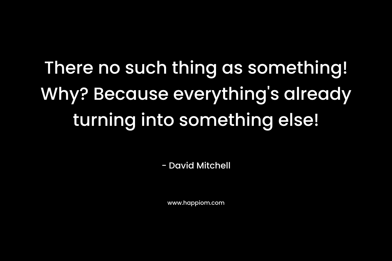 There no such thing as something! Why? Because everything's already turning into something else!