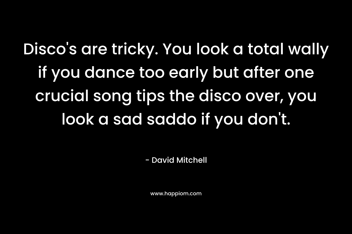 Disco’s are tricky. You look a total wally if you dance too early but after one crucial song tips the disco over, you look a sad saddo if you don’t. – David Mitchell