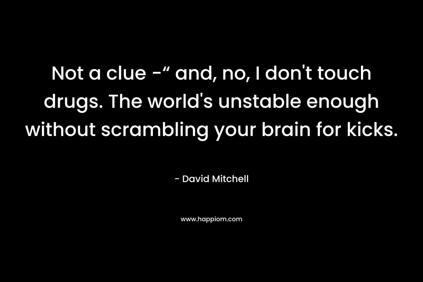 Not a clue -“ and, no, I don't touch drugs. The world's unstable enough without scrambling your brain for kicks.