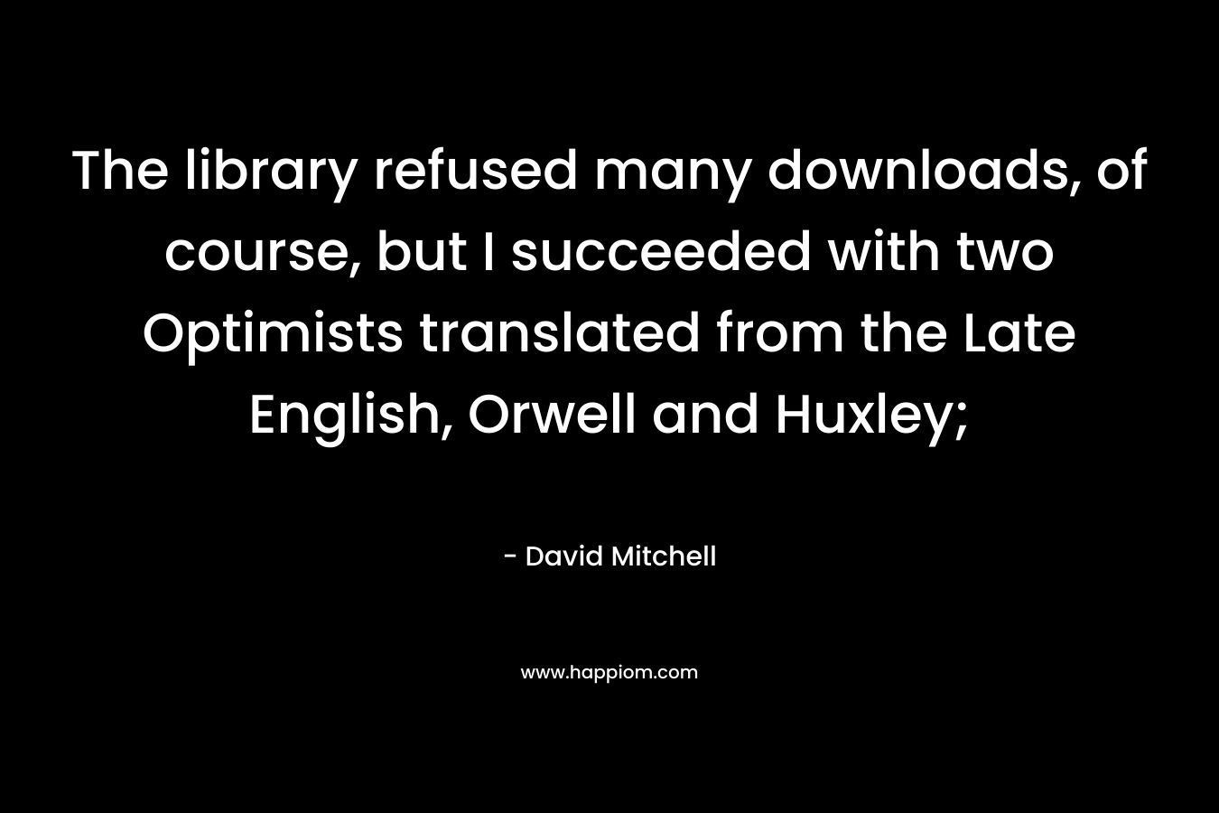 The library refused many downloads, of course, but I succeeded with two Optimists translated from the Late English, Orwell and Huxley; – David Mitchell