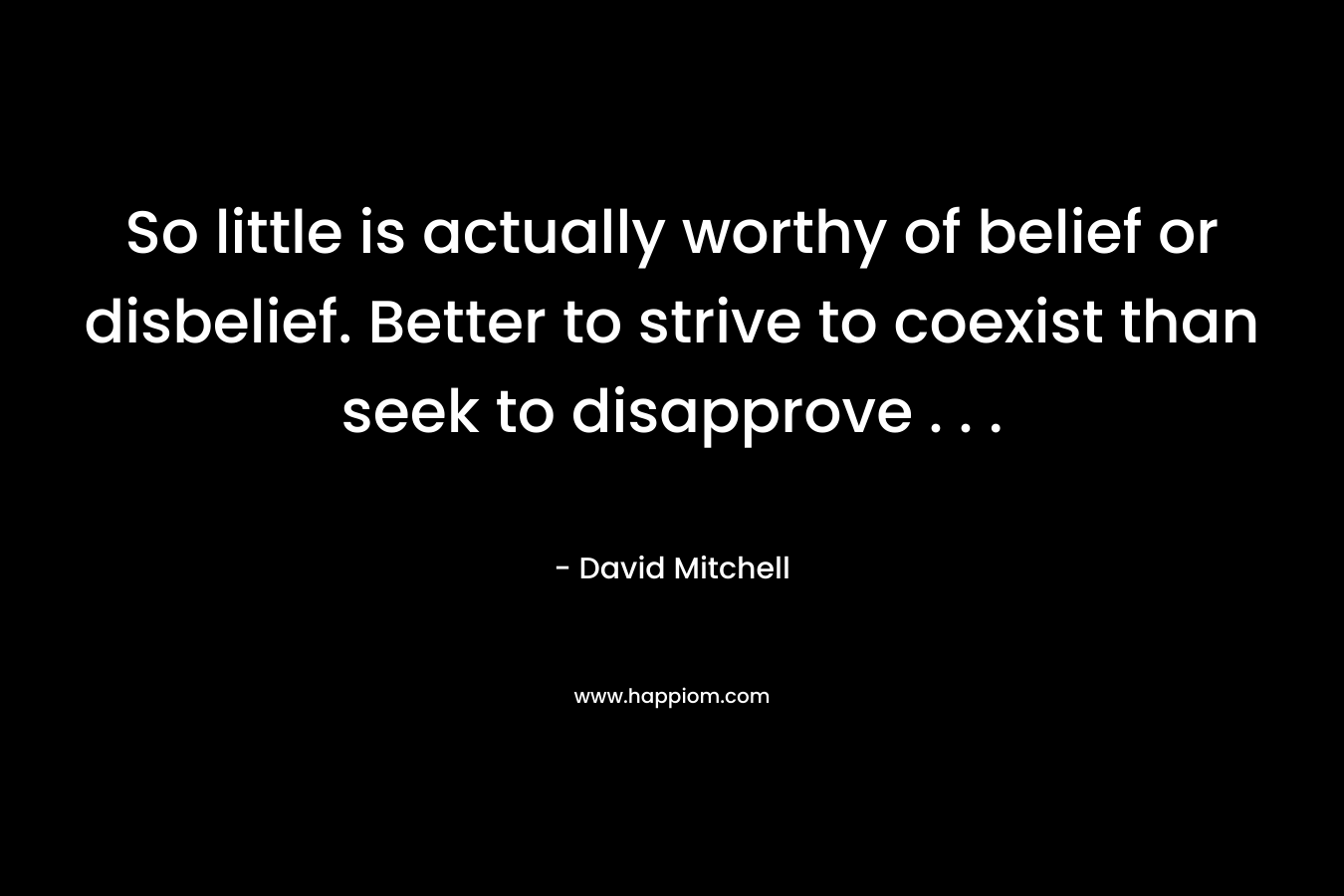 So little is actually worthy of belief or disbelief. Better to strive to coexist than seek to disapprove . . . – David Mitchell