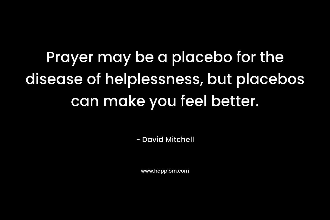 Prayer may be a placebo for the disease of helplessness, but placebos can make you feel better. – David Mitchell