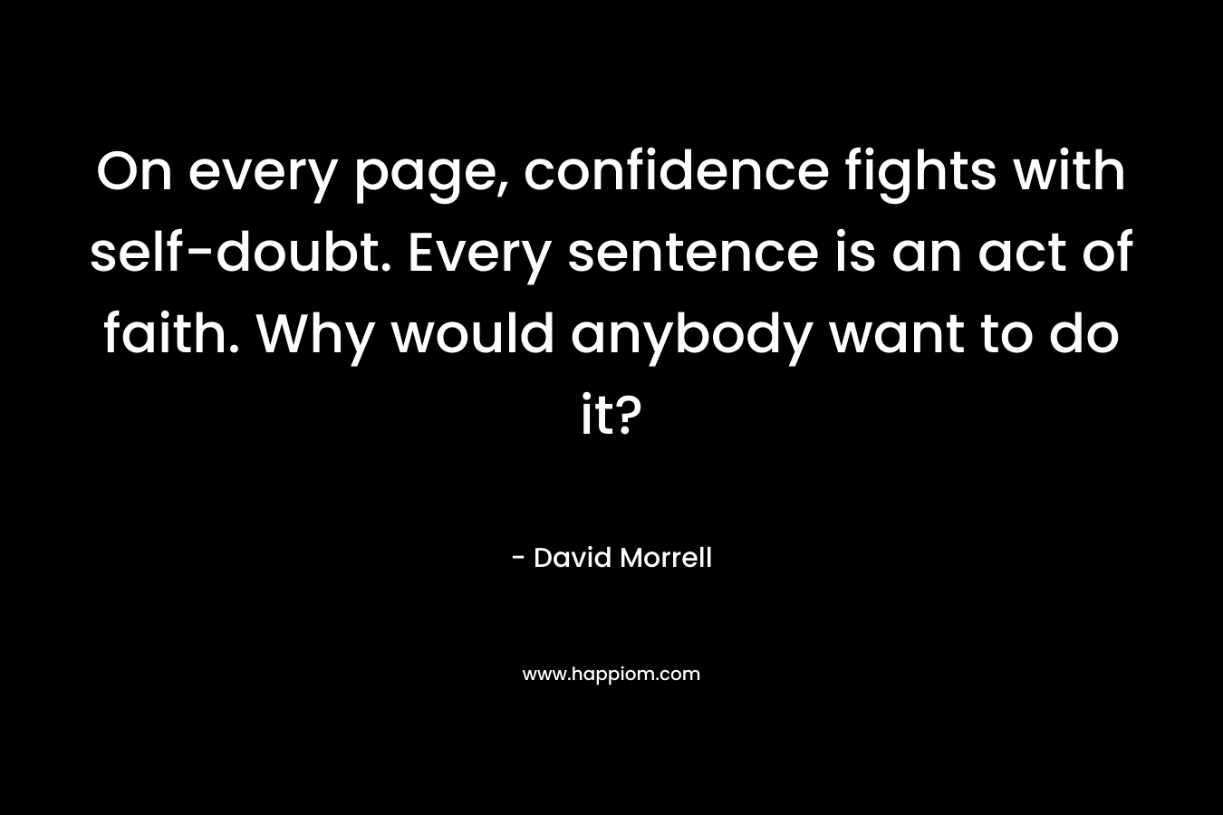 On every page, confidence fights with self-doubt. Every sentence is an act of faith. Why would anybody want to do it? – David Morrell