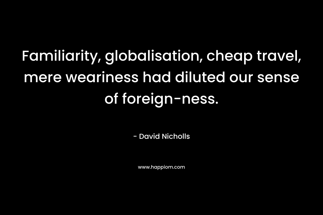 Familiarity, globalisation, cheap travel, mere weariness had diluted our sense of foreign-ness. – David Nicholls