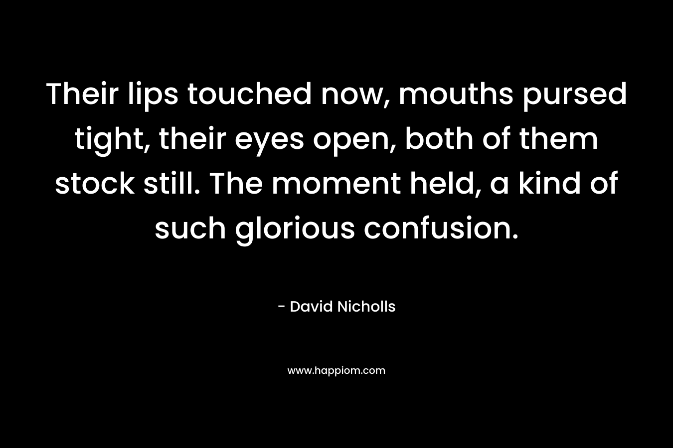 Their lips touched now, mouths pursed tight, their eyes open, both of them stock still. The moment held, a kind of such glorious confusion. – David Nicholls