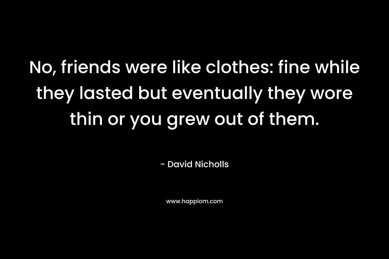 No, friends were like clothes: fine while they lasted but eventually they wore thin or you grew out of them. – David Nicholls