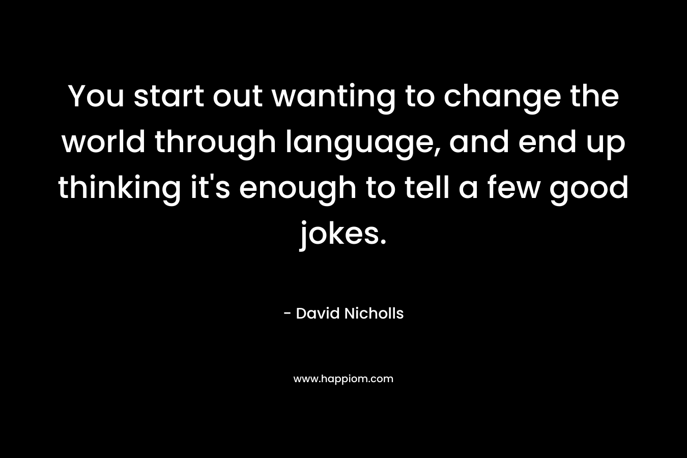 You start out wanting to change the world through language, and end up thinking it's enough to tell a few good jokes.