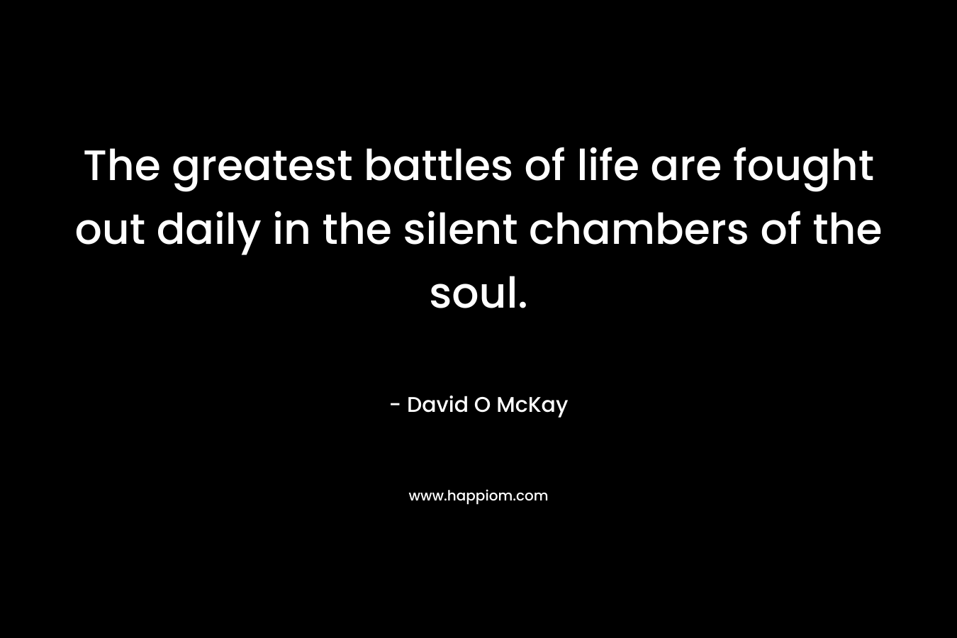 The greatest battles of life are fought out daily in the silent chambers of the soul. – David O McKay