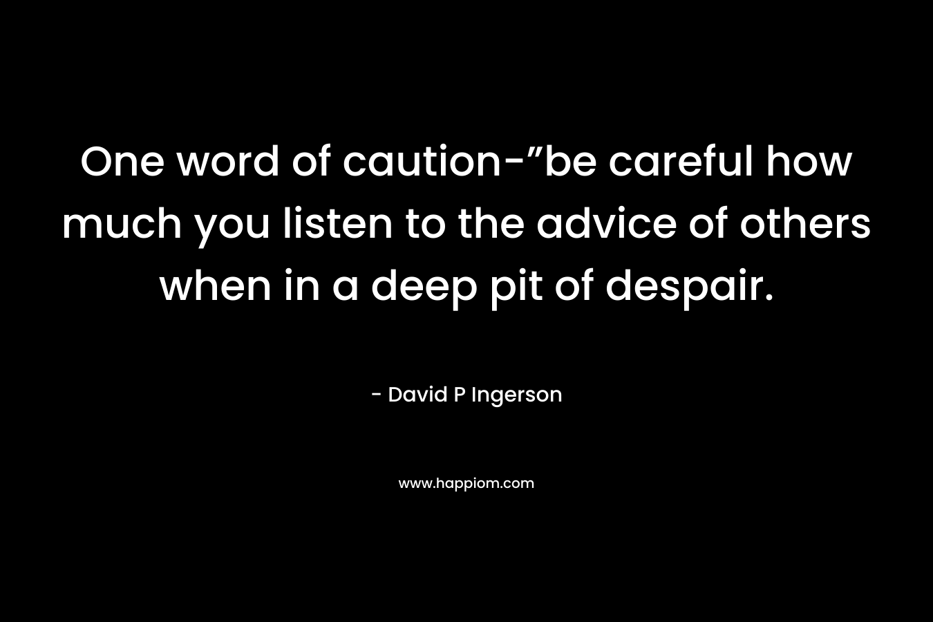 One word of caution-”be careful how much you listen to the advice of others when in a deep pit of despair.