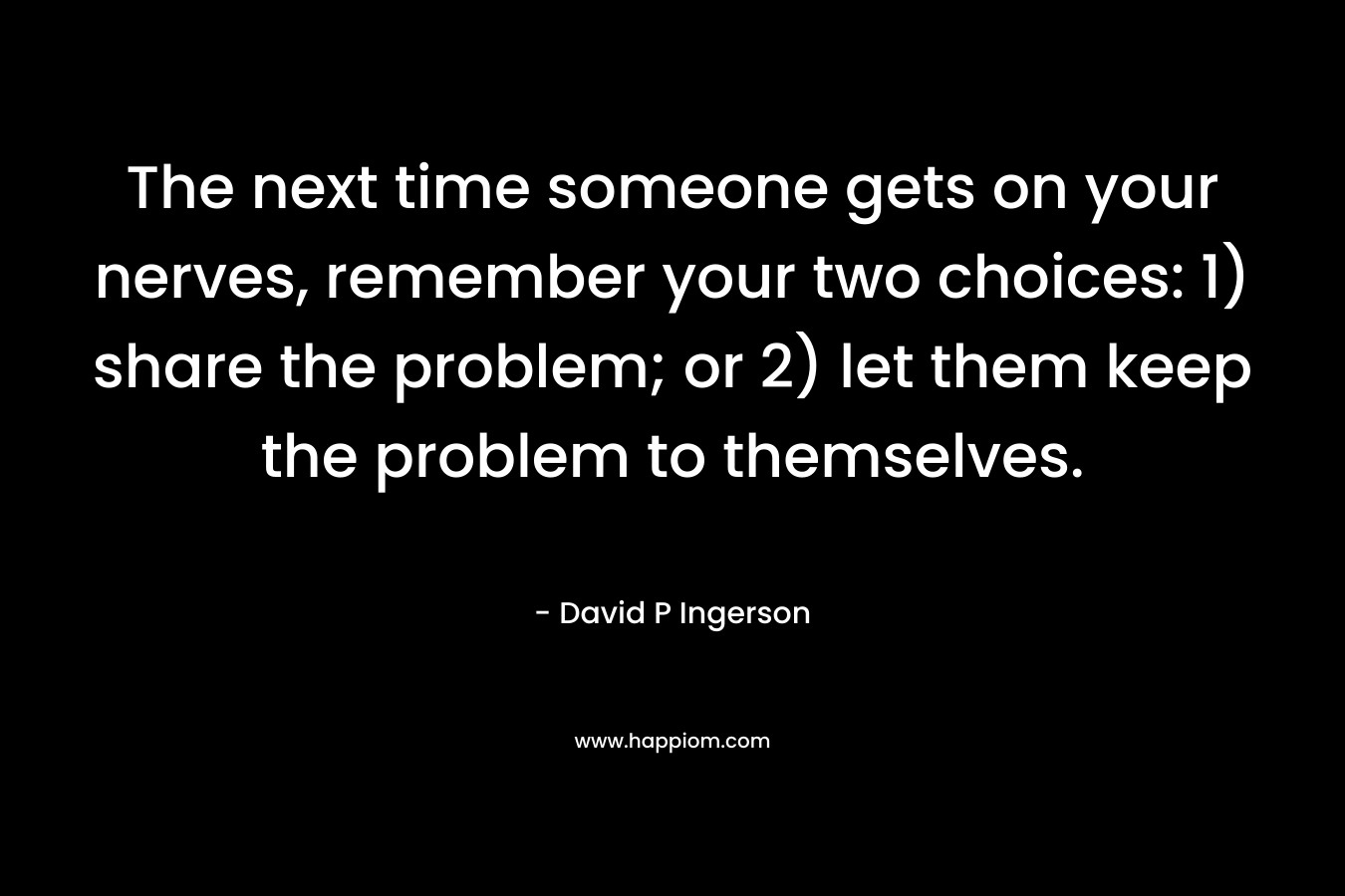 The next time someone gets on your nerves, remember your two choices: 1) share the problem; or 2) let them keep the problem to themselves. – David P Ingerson