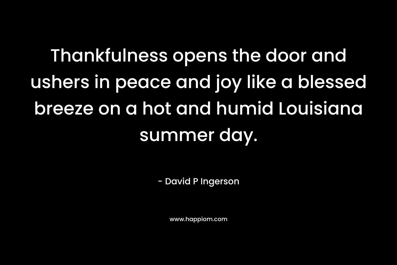 Thankfulness opens the door and ushers in peace and joy like a blessed breeze on a hot and humid Louisiana summer day. – David P Ingerson