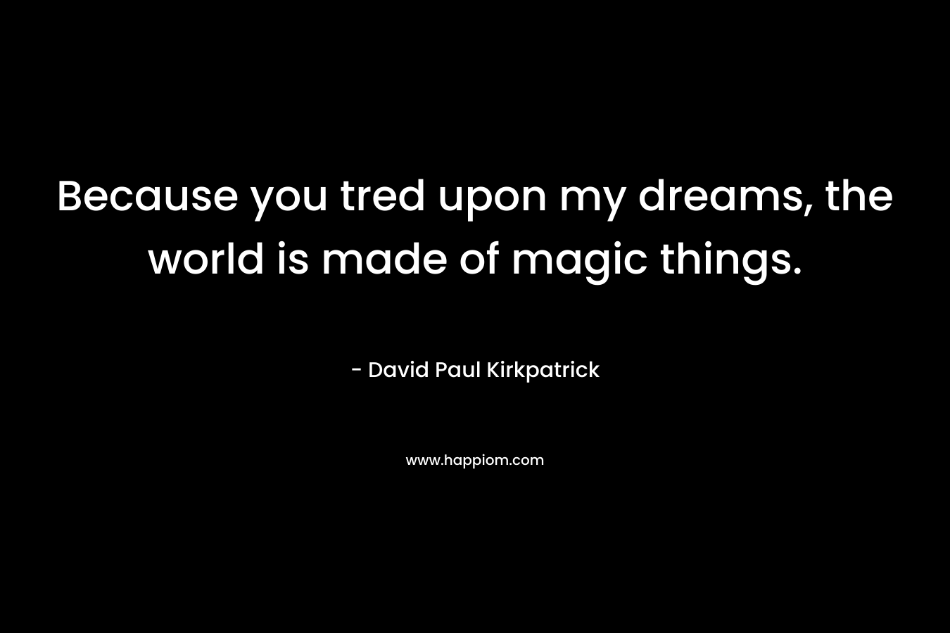 Because you tred upon my dreams, the world is made of magic things. – David Paul Kirkpatrick