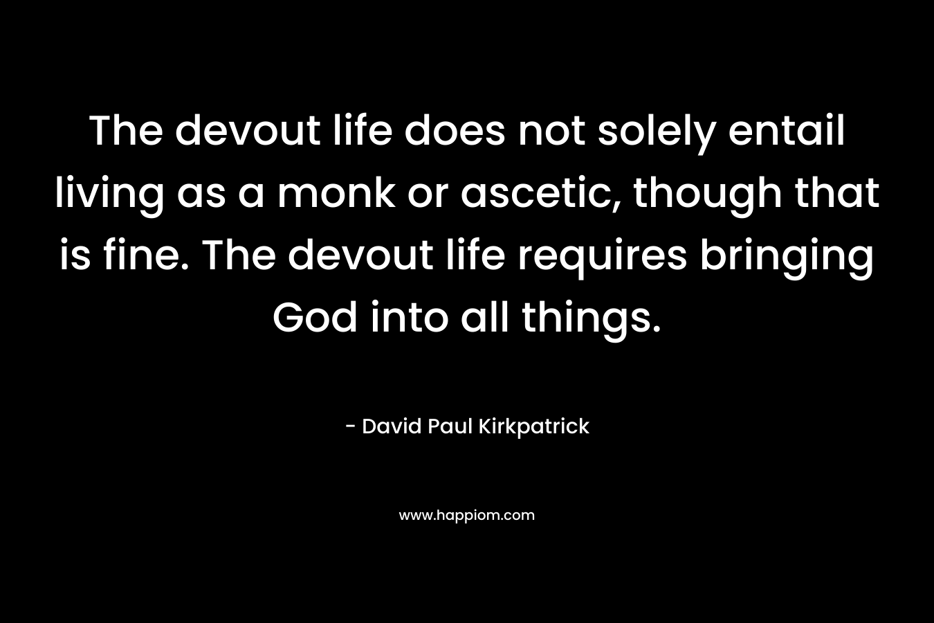 The devout life does not solely entail living as a monk or ascetic, though that is fine. The devout life requires bringing God into all things. – David Paul Kirkpatrick