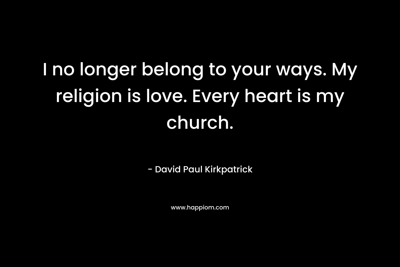 I no longer belong to your ways. My religion is love. Every heart is my church. – David Paul Kirkpatrick