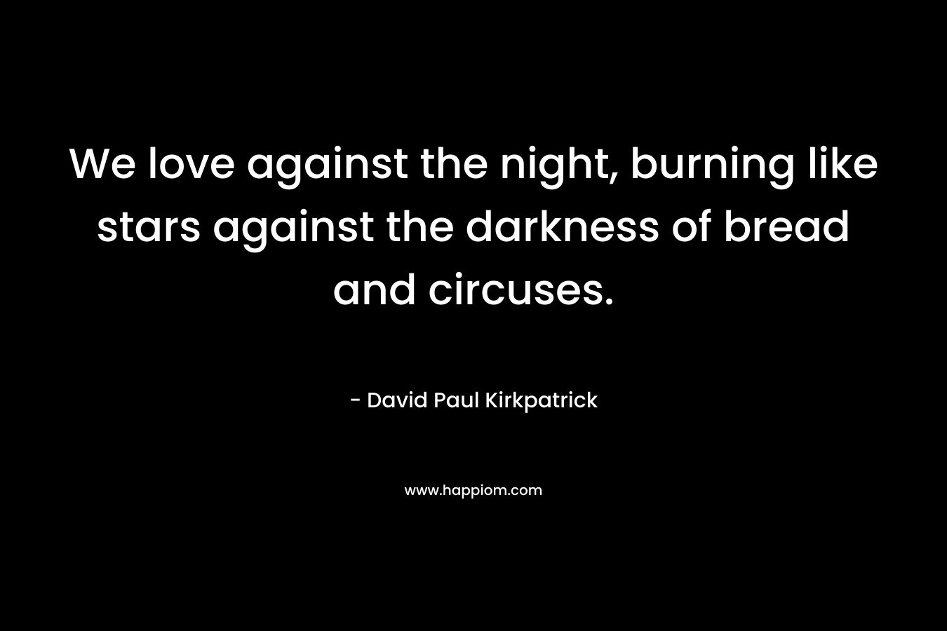 We love against the night, burning like stars against the darkness of bread and circuses.
