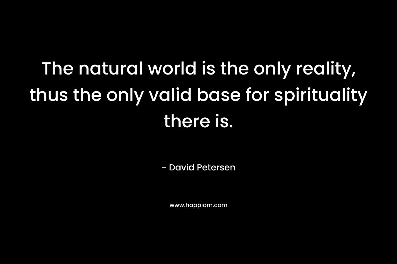 The natural world is the only reality, thus the only valid base for spirituality there is. – David Petersen