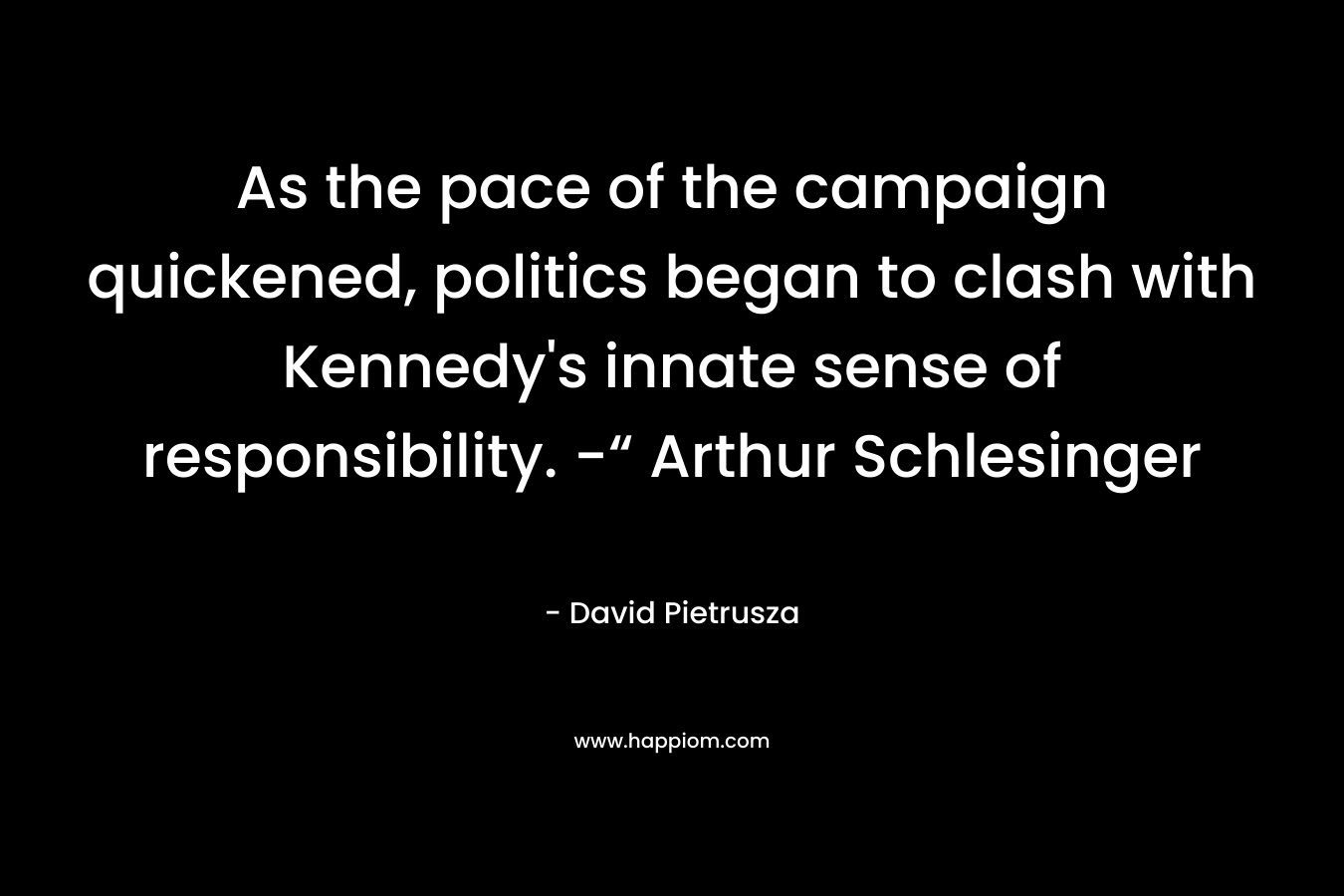 As the pace of the campaign quickened, politics began to clash with Kennedy’s innate sense of responsibility. -“ Arthur Schlesinger – David Pietrusza