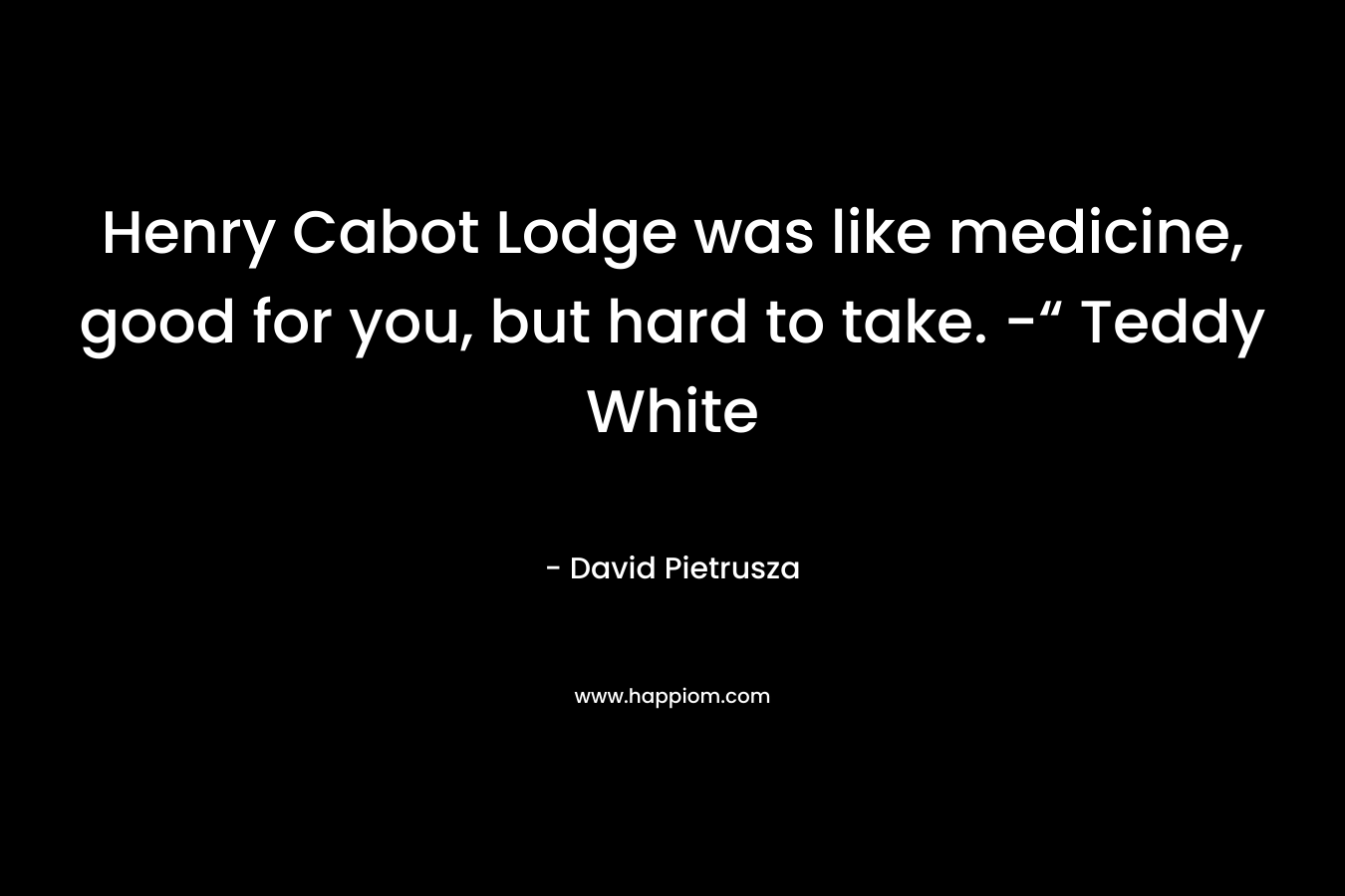 Henry Cabot Lodge was like medicine, good for you, but hard to take. -“ Teddy White – David Pietrusza