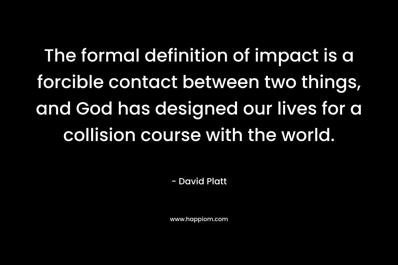 The formal definition of impact is a forcible contact between two things, and God has designed our lives for a collision course with the world. – David Platt