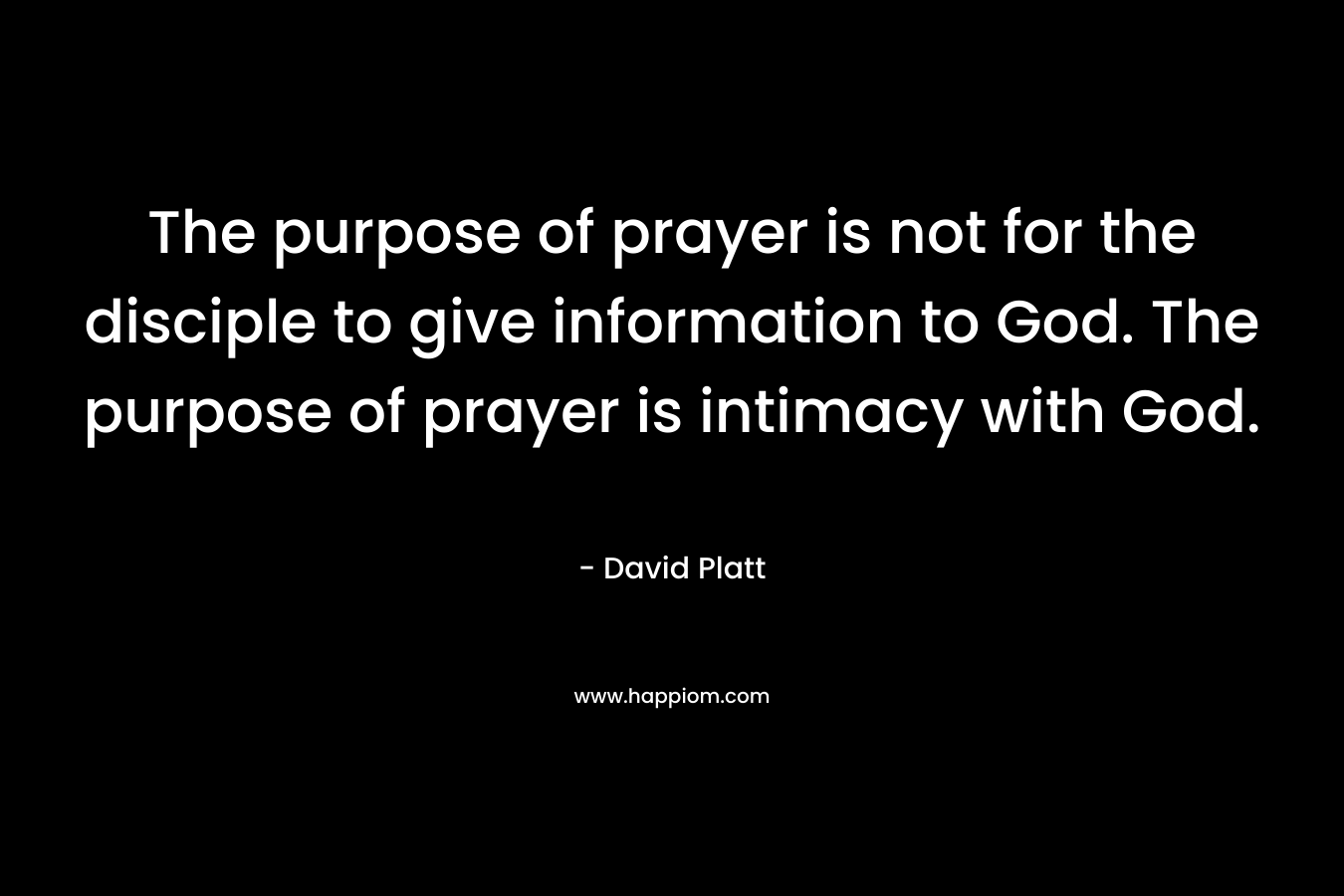 The purpose of prayer is not for the disciple to give information to God. The purpose of prayer is intimacy with God. – David Platt