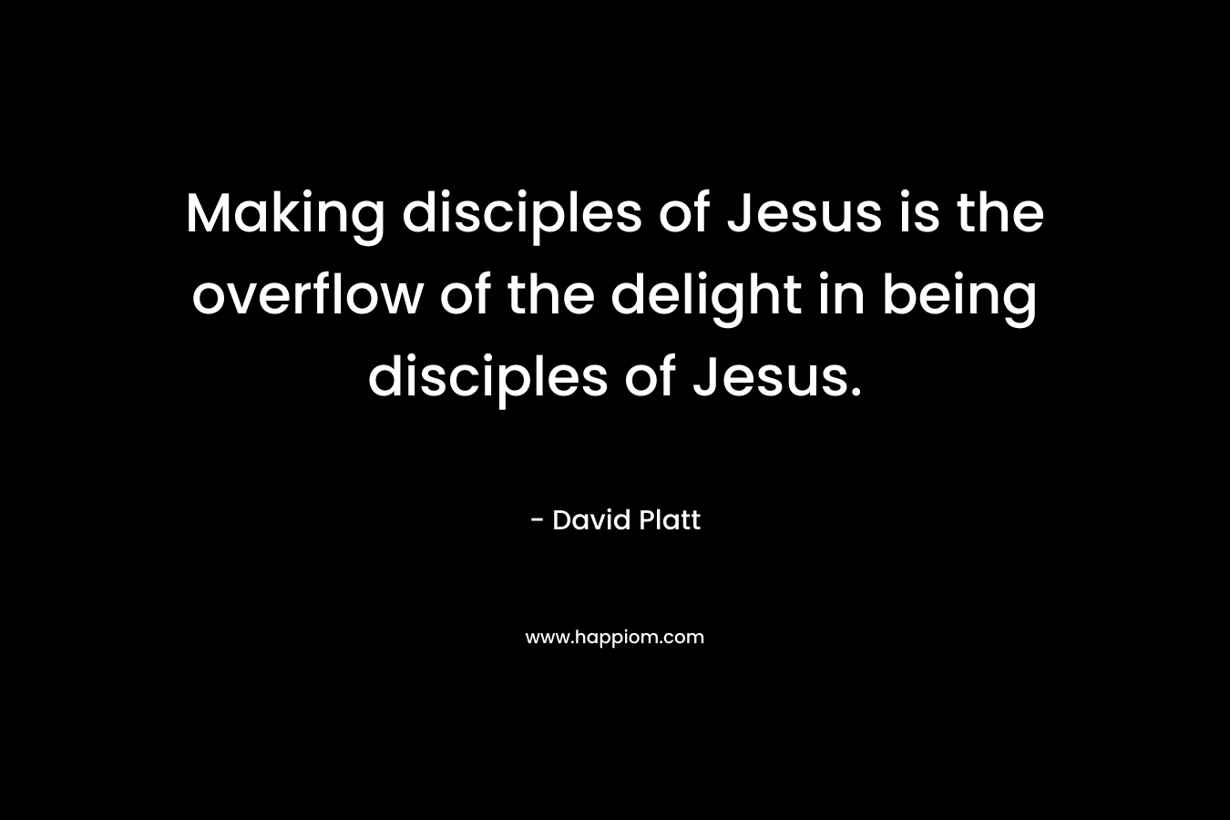 Making disciples of Jesus is the overflow of the delight in being disciples of Jesus. – David Platt