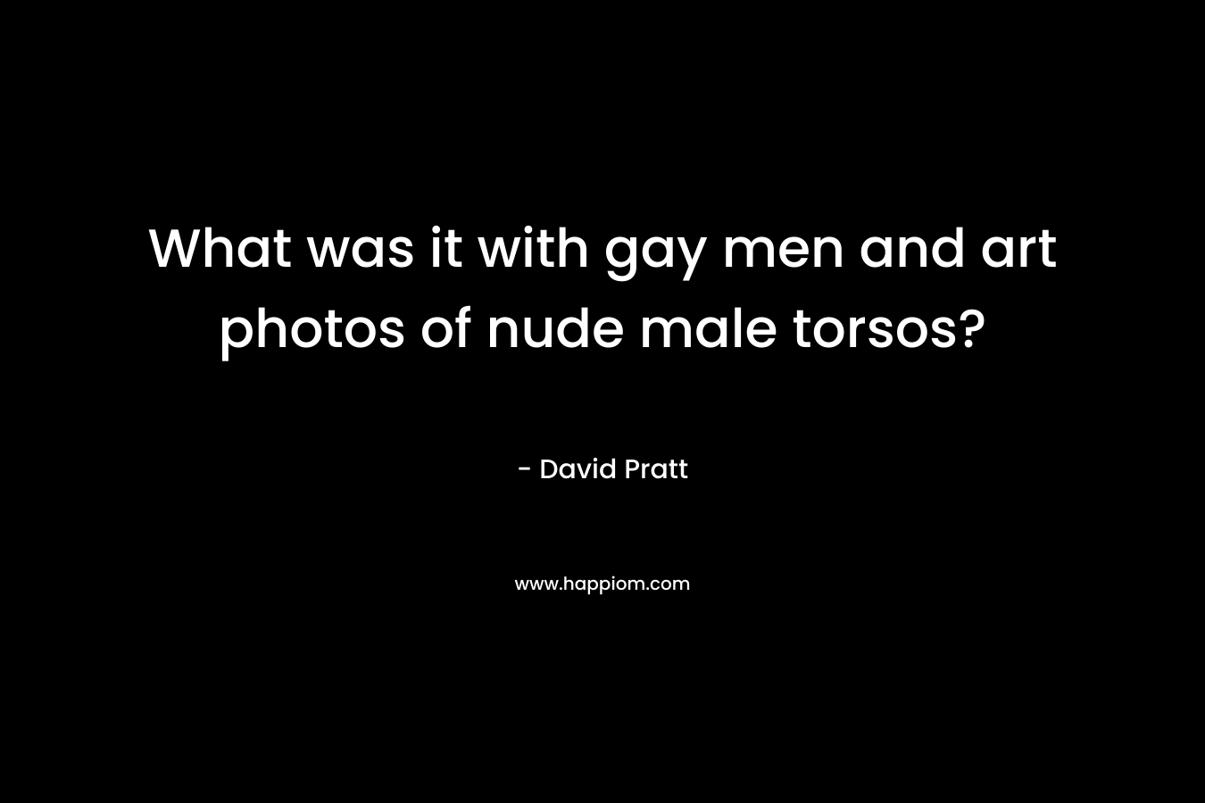 What was it with gay men and art photos of nude male torsos? – David     Pratt