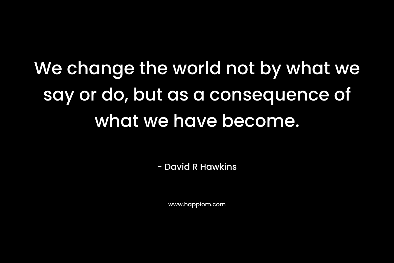 We change the world not by what we say or do, but as a consequence of what we have become.