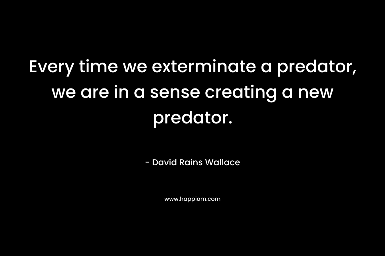 Every time we exterminate a predator, we are in a sense creating a new predator. – David Rains Wallace