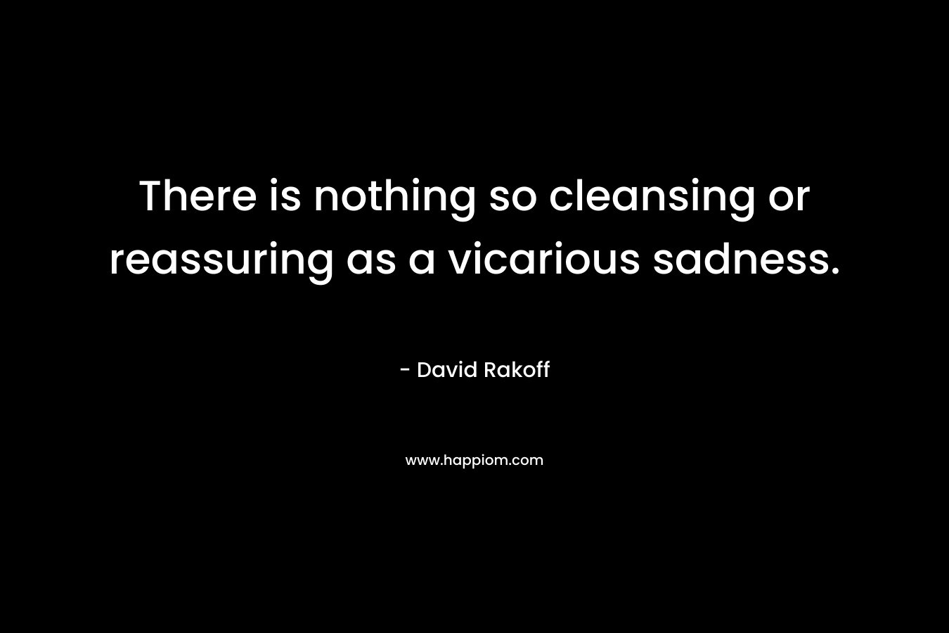 There is nothing so cleansing or reassuring as a vicarious sadness. – David Rakoff