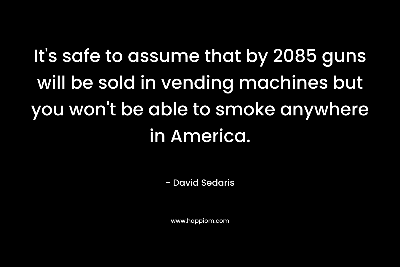It’s safe to assume that by 2085 guns will be sold in vending machines but you won’t be able to smoke anywhere in America. – David Sedaris