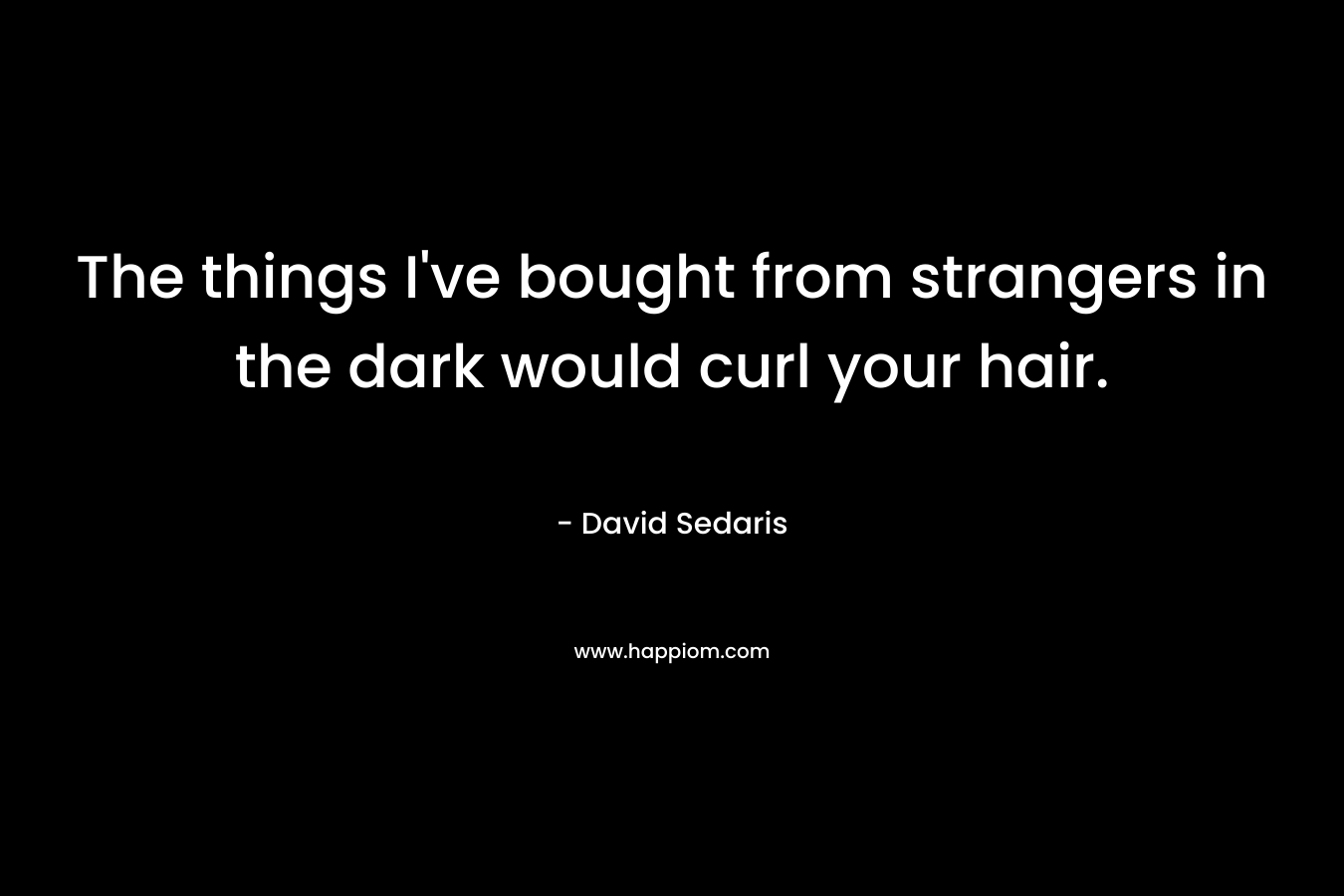 The things I’ve bought from strangers in the dark would curl your hair. – David Sedaris