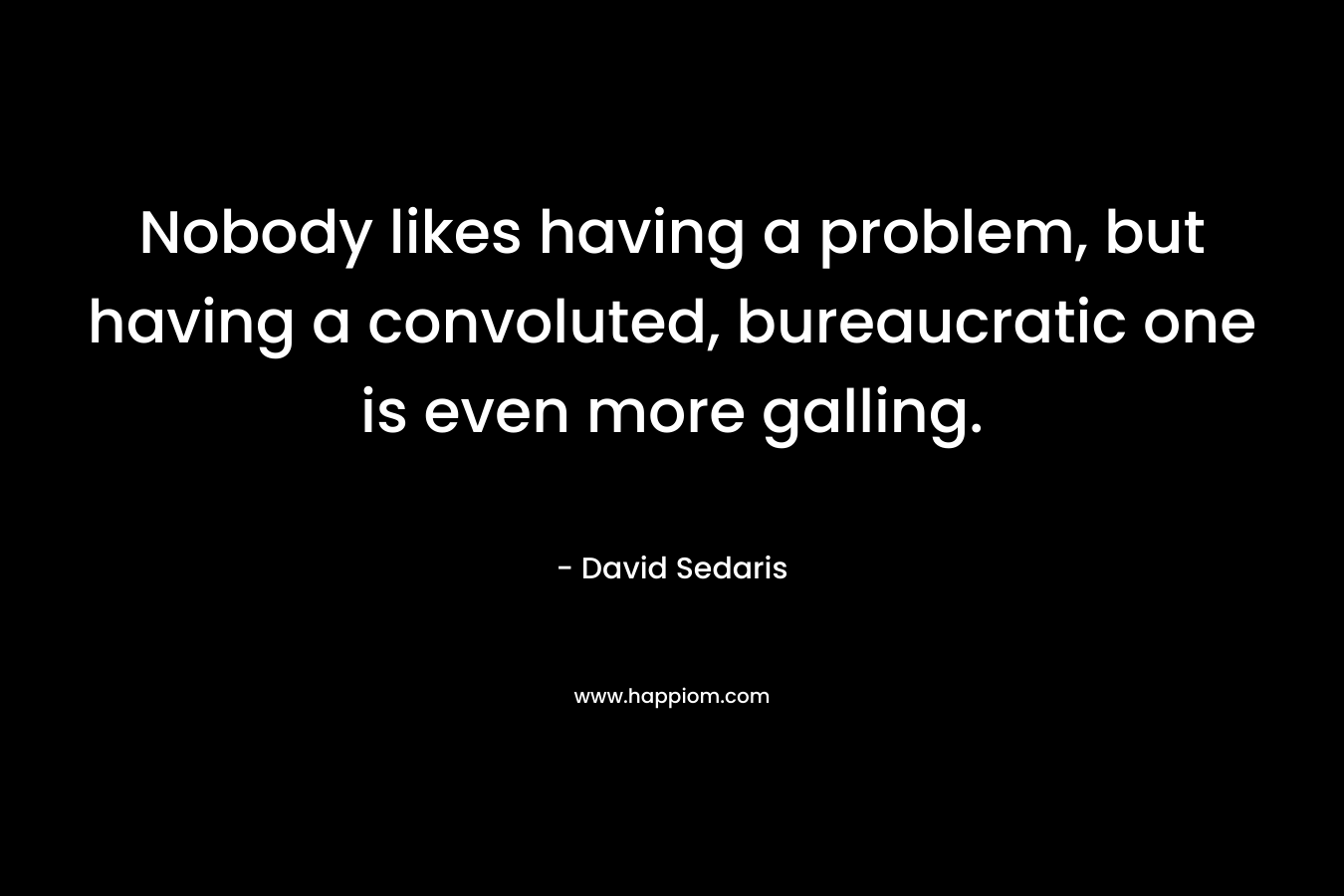 Nobody likes having a problem, but having a convoluted, bureaucratic one is even more galling. – David Sedaris