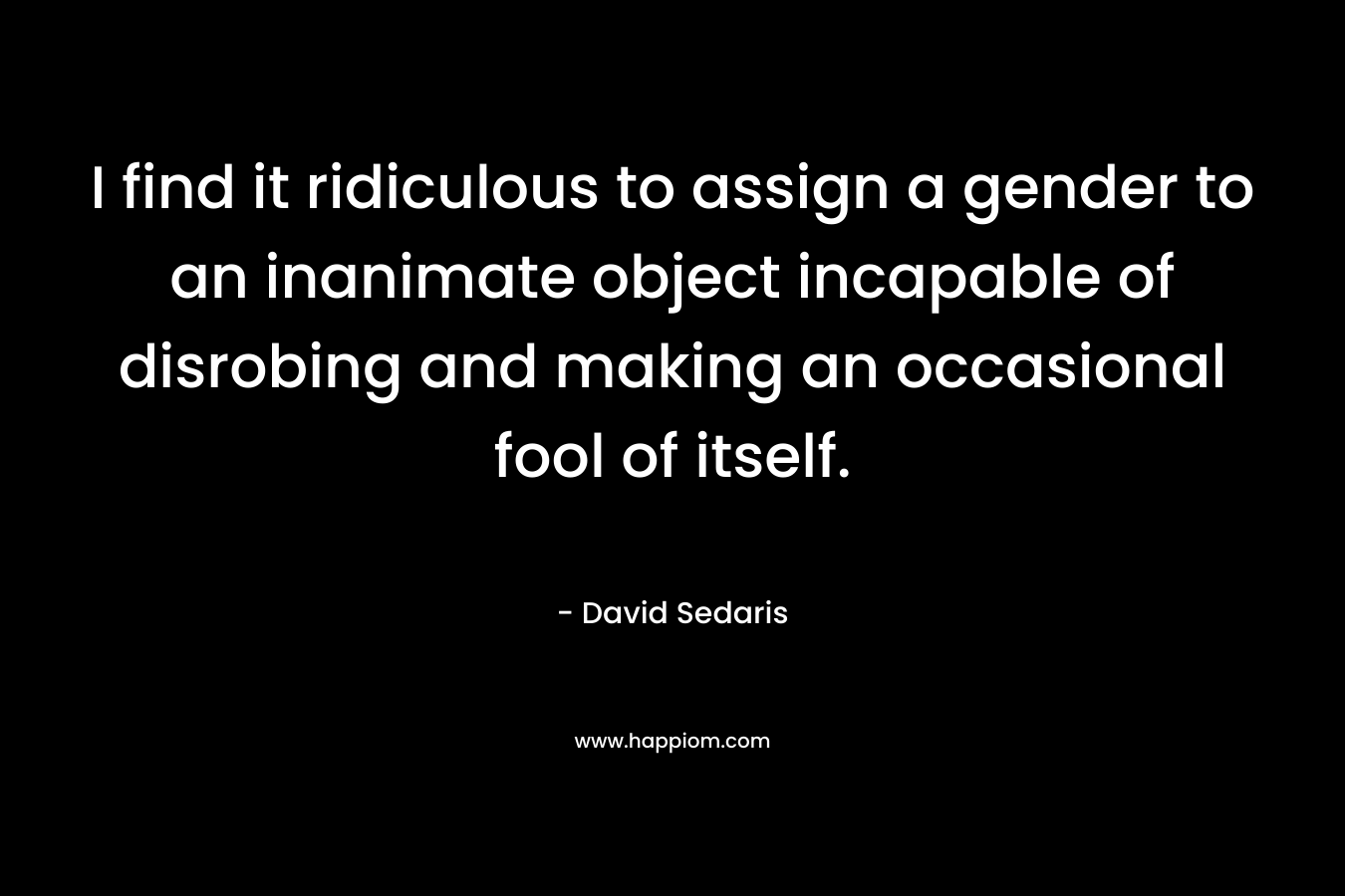 I find it ridiculous to assign a gender to an inanimate object incapable of disrobing and making an occasional fool of itself.