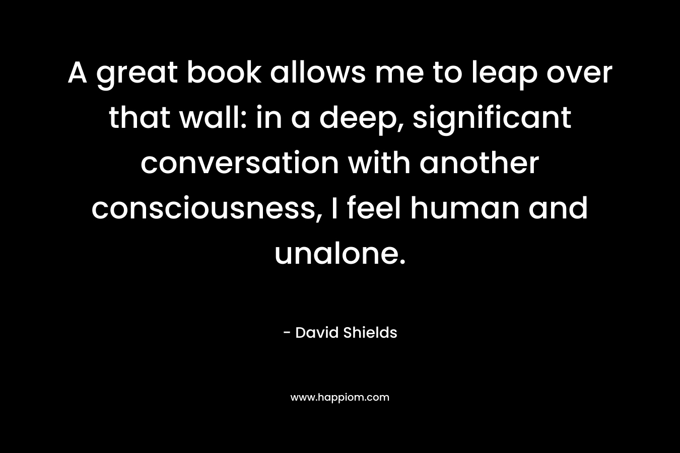 A great book allows me to leap over that wall: in a deep, significant conversation with another consciousness, I feel human and unalone.
