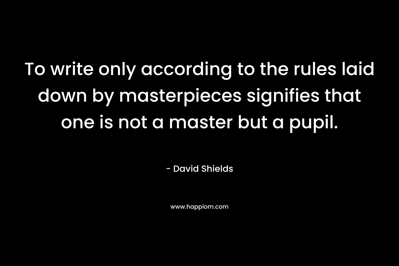 To write only according to the rules laid down by masterpieces signifies that one is not a master but a pupil. – David Shields