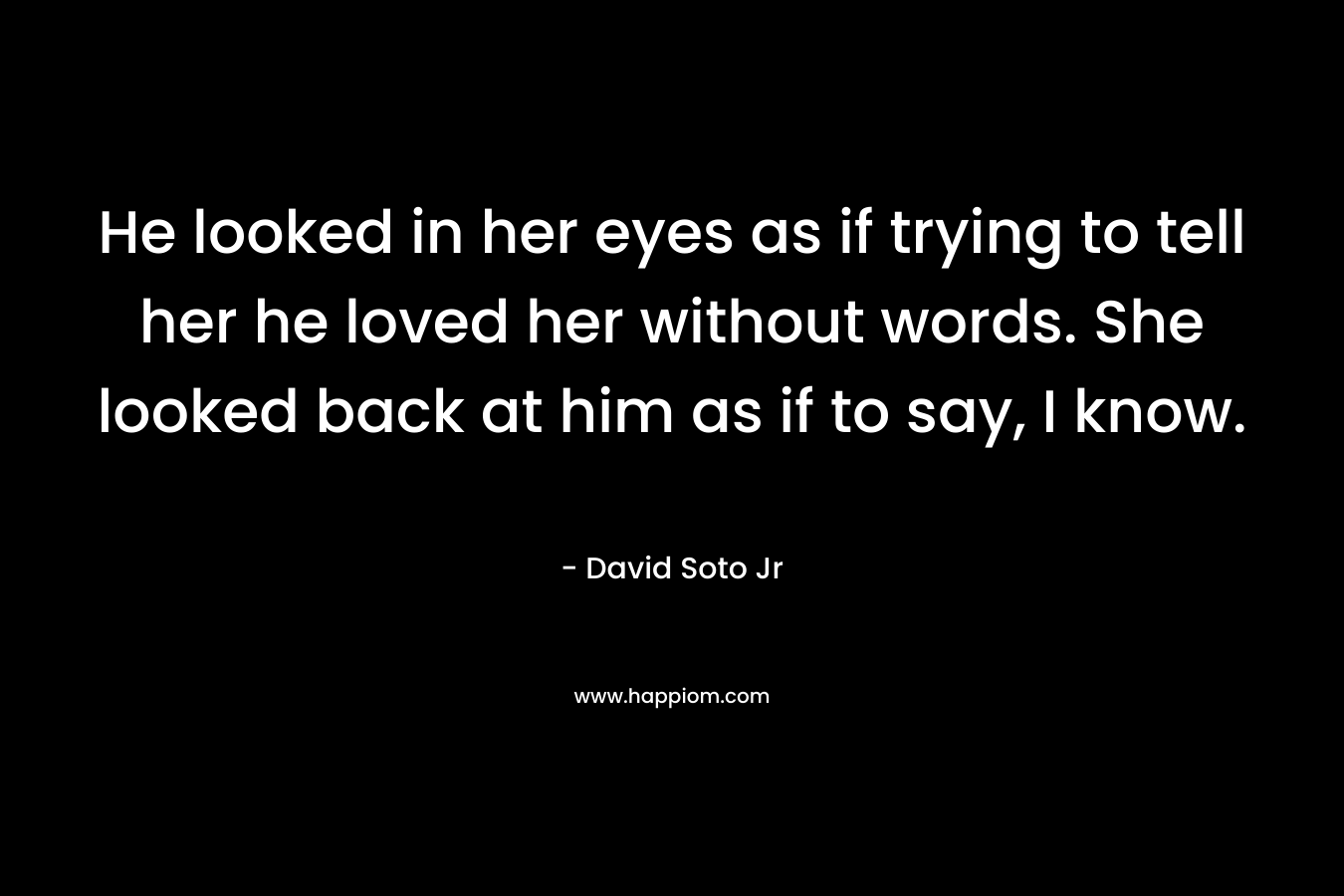 He looked in her eyes as if trying to tell her he loved her without words. She looked back at him as if to say, I know.