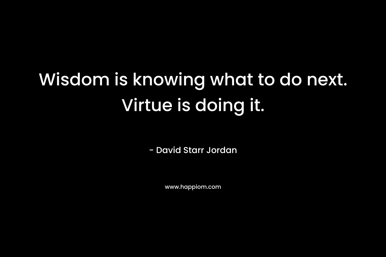 Wisdom is knowing what to do next. Virtue is doing it. – David Starr Jordan