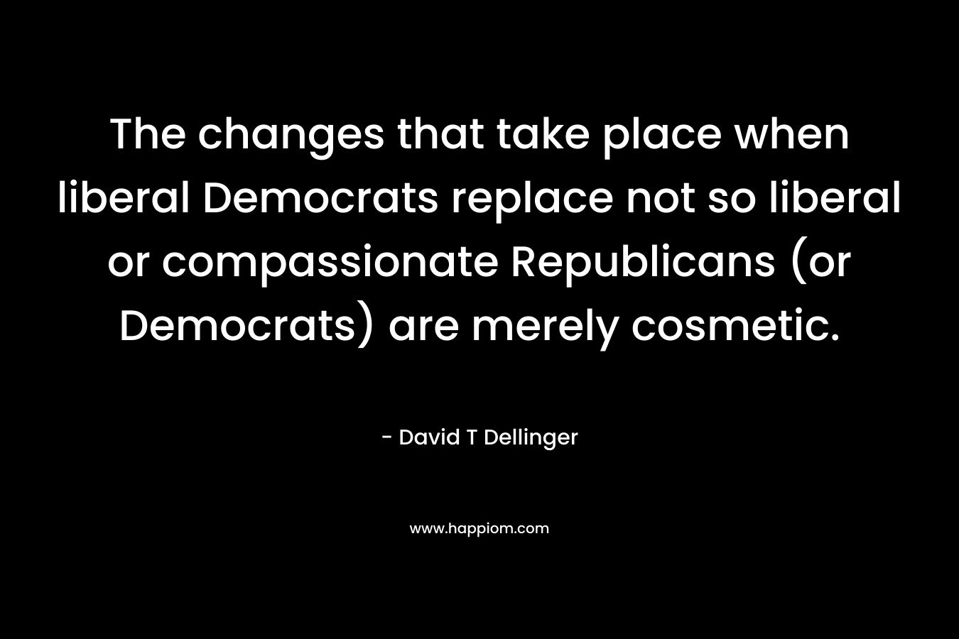 The changes that take place when liberal Democrats replace not so liberal or compassionate Republicans (or Democrats) are merely cosmetic.  – David T Dellinger