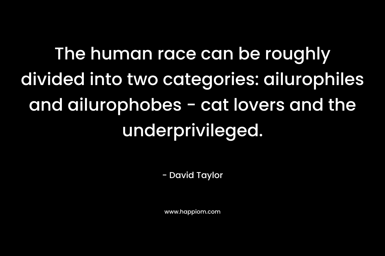 The human race can be roughly divided into two categories: ailurophiles and ailurophobes – cat lovers and the underprivileged. – David Taylor