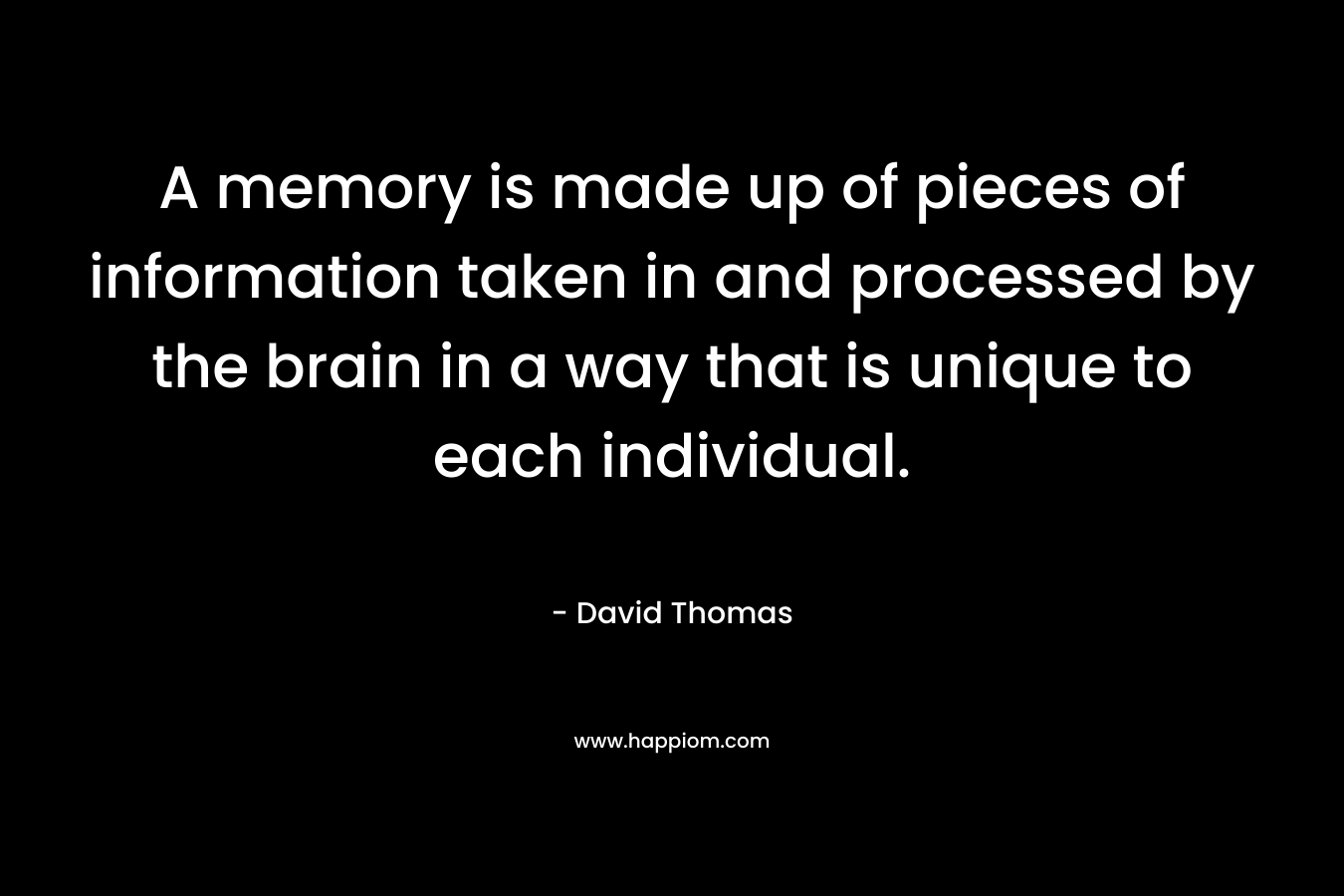 A memory is made up of pieces of information taken in and processed by the brain in a way that is unique to each individual. – David    Thomas