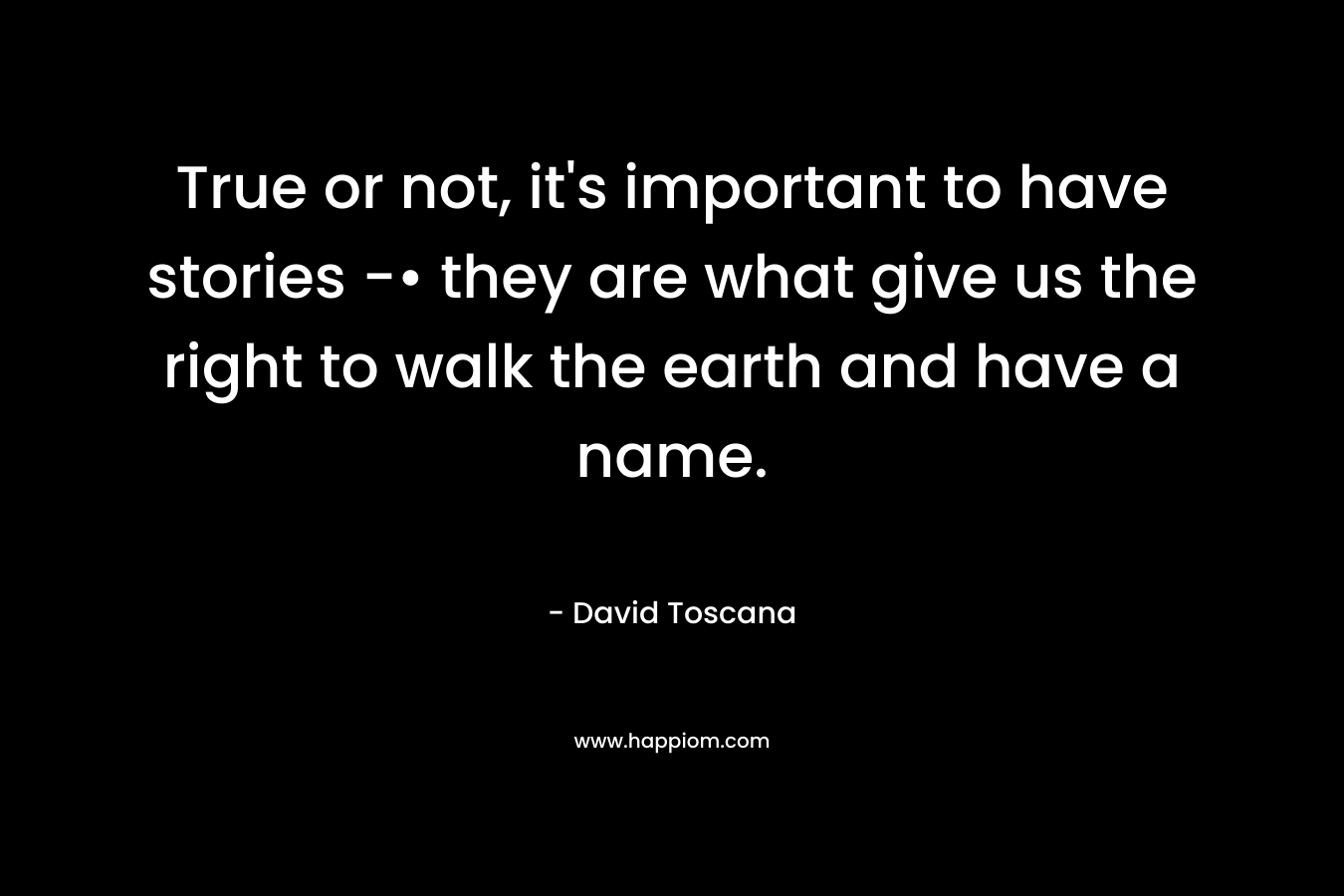 True or not, it’s important to have stories -• they are what give us the right to walk the earth and have a name. – David Toscana