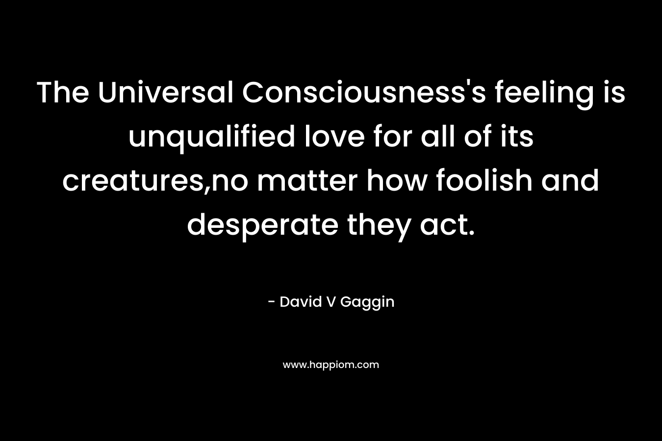 The Universal Consciousness’s feeling is unqualified love for all of its creatures,no matter how foolish and desperate they act. – David V Gaggin