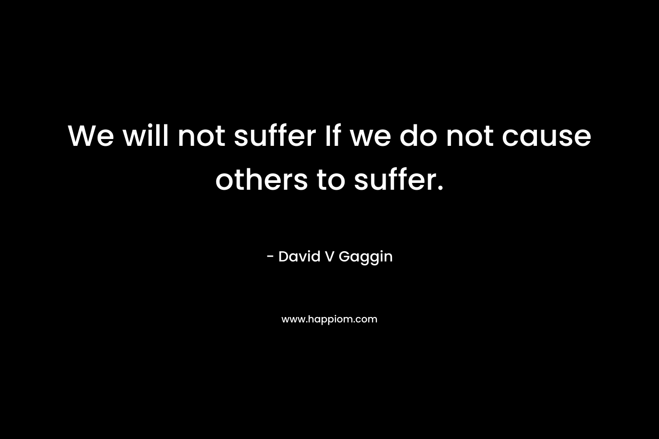 We will not suffer If we do not cause others to suffer. – David V Gaggin