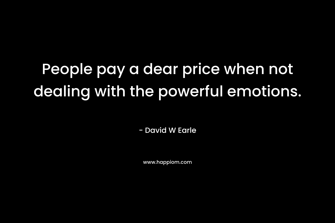 People pay a dear price when not dealing with the powerful emotions. – David W Earle