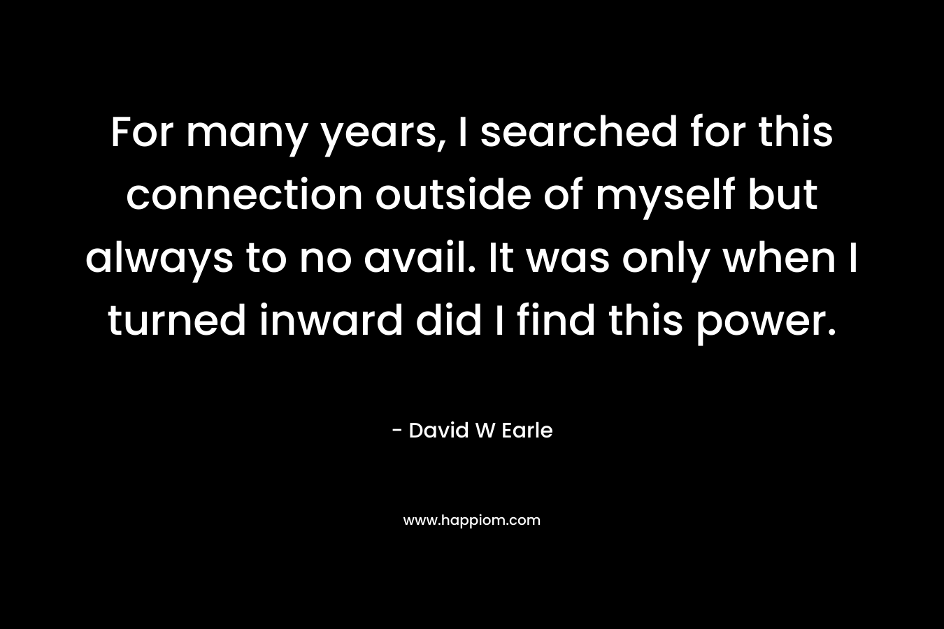 For many years, I searched for this connection outside of myself but always to no avail. It was only when I turned inward did I find this power. – David W Earle