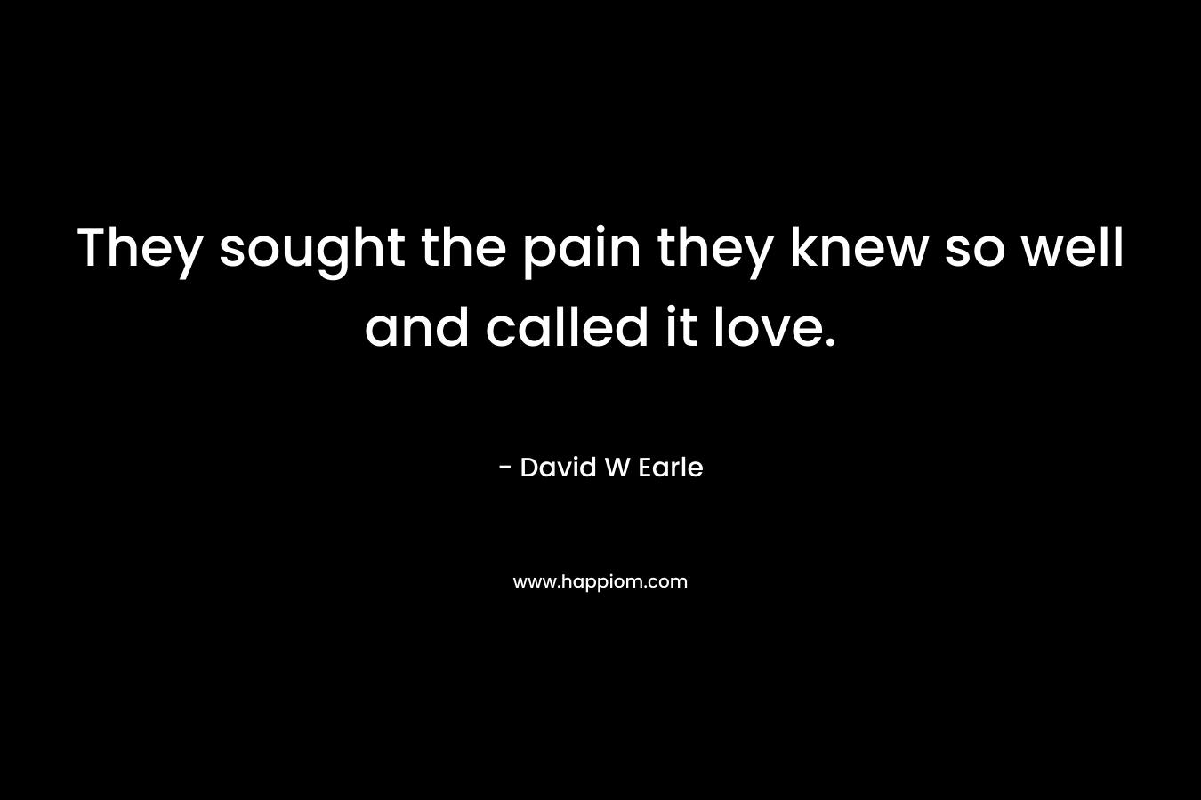 They sought the pain they knew so well and called it love. – David W Earle