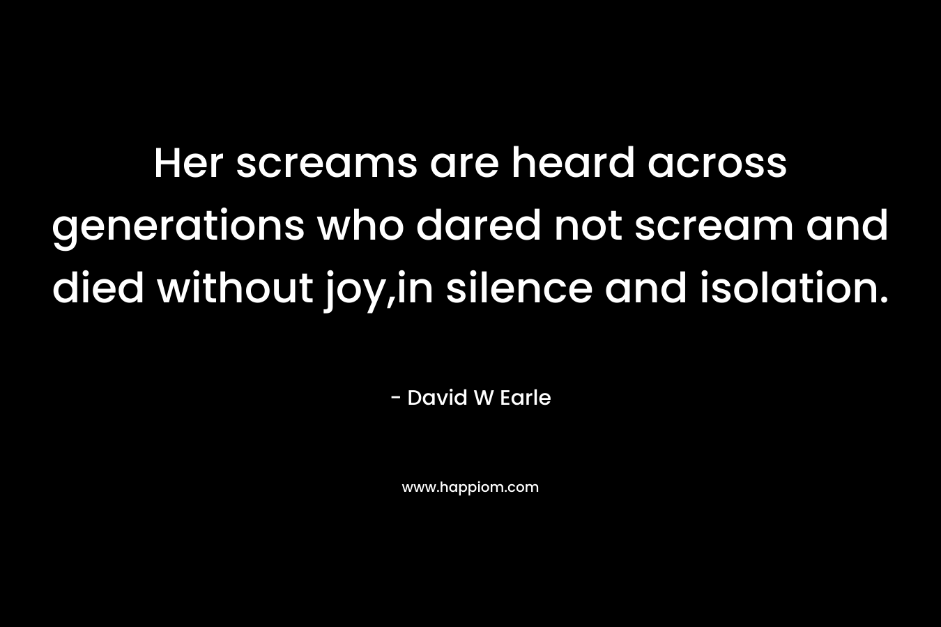 Her screams are heard across generations who dared not scream and died without joy,in silence and isolation. – David W Earle