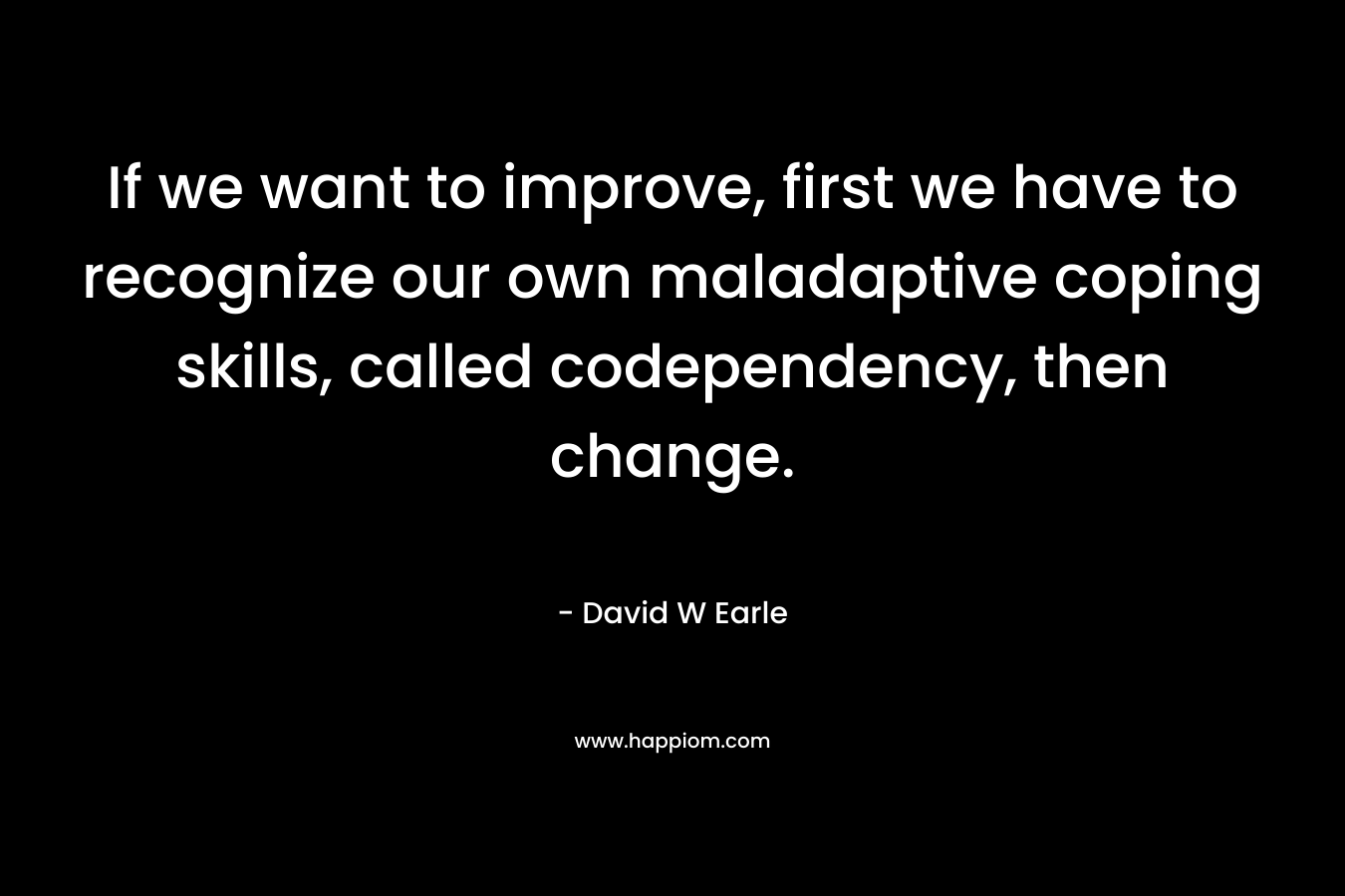 If we want to improve, first we have to recognize our own maladaptive coping skills, called codependency, then change. – David W Earle