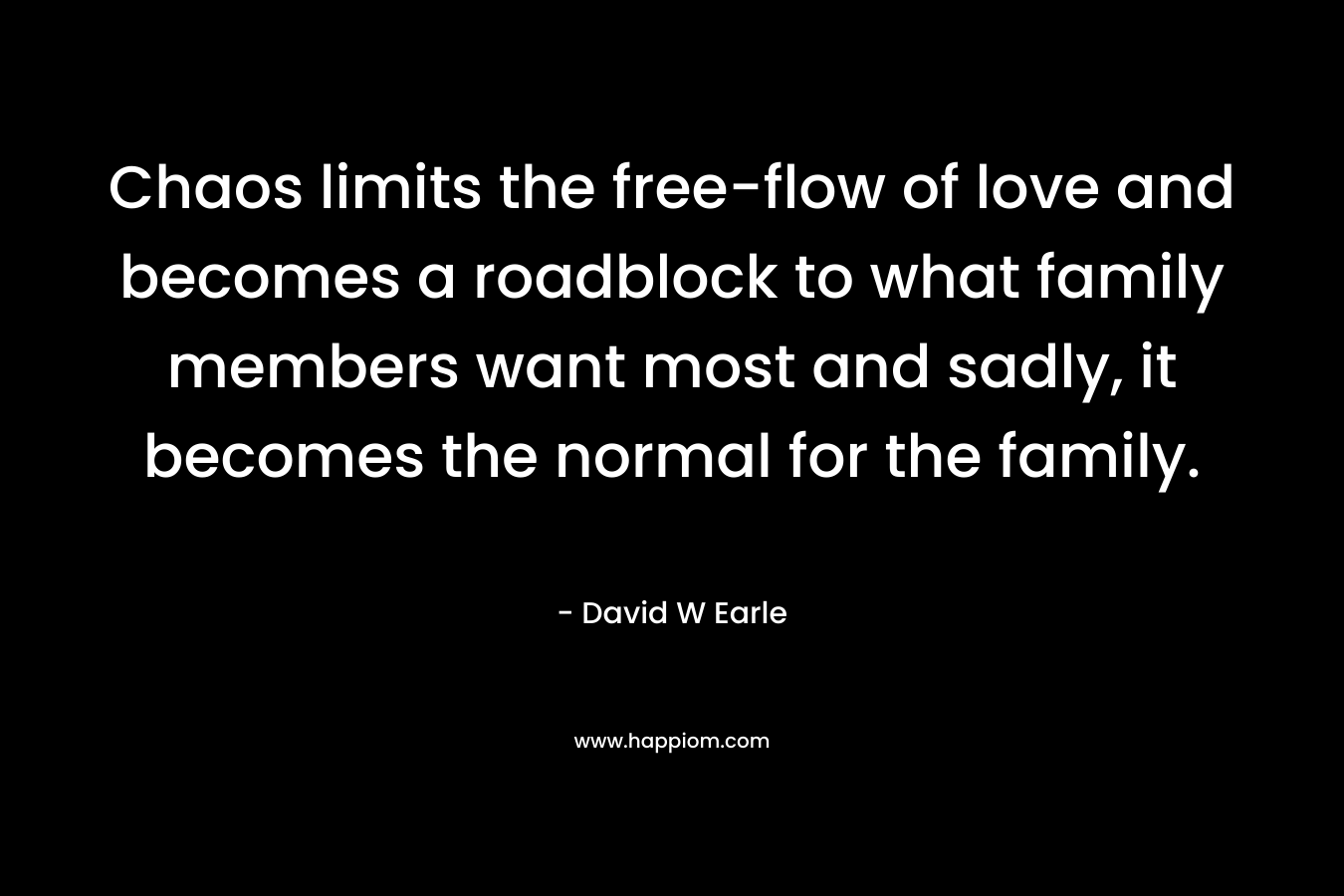 Chaos limits the free-flow of love and becomes a roadblock to what family members want most and sadly, it becomes the normal for the family. – David W Earle
