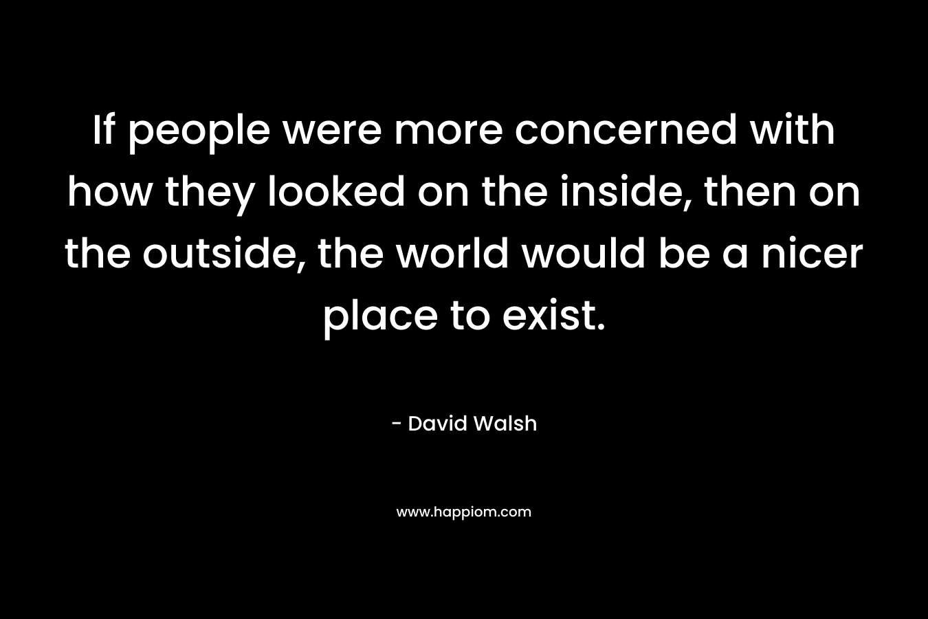 If people were more concerned with how they looked on the inside, then on the outside, the world would be a nicer place to exist. – David Walsh